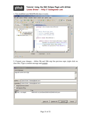 Tutorial: Using the EGit Eclipse Plugin with GitHub
                 Loiane Groner - http:// loianegroner.com

1- You modified your HelloWorld class (> icon).




2- Commit your changes – follow 9th and 10th step frm previous topic (right click on
class file). Type a commit message and commit:




                                    Page 31 of 32
 