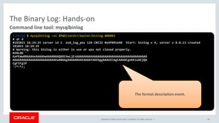 Copyright © 2018, Oracle and/or its affiliates. All rights reserved. |
The Binary Log: Hands-on
40
Command line tool: mysqlbinlog
tut6318 $ mysqlbinlog –vv $PWD/vardir/master/binlog.000003
# at 4
#181015 16:24:25 server id 1 end_log_pos 124 CRC32 0x4f091648 Start: binlog v 4, server v 8.0.13 created
181015 16:24:25
# Warning: this binlog is either in use or was not closed properly.
BINLOG '
GaPEWw8BAAAAeAAAAHwAAAABAAQAOC4wLjEzAAAAAAAAAAAAAAAAAAAAAAAAAAAAAAAAAAAAAAAA
AAAAAAAAAAAAAAAAAAAAAAAAEwANAAgAAAAABAAEAAAAYAAEGggAAAAICAgCAAAACgoKKioAEjQA
CgFIFglP
'/*!*/;
The format description event.
 
