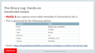 Copyright © 2018, Oracle and/or its affiliates. All rights reserved. |
The Binary Log: Hands-on
• MySQL 8 can capture more table metadata if instructed to do it.
• This is governed by the following option:
• Details: https://mysqlhighavailability.com/more-metadata-is-written-into-binary-log/
45
Extended table metadata
Property Value
Name binlog_row_metadata
Scope GLOBAL
Type ENUM
Dynamic Yes
Values MINIMAL, FULL
Default MINIMAL
 
