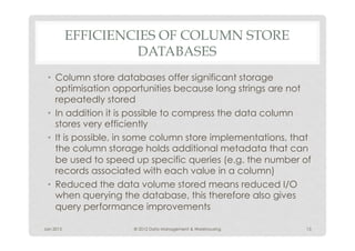 EFFICIENCIES OF COLUMN STORE
                    DATABASES
 •  Column store databases offer significant storage
    optimisation opportunities because long strings are not
    repeatedly stored
 •  In addition it is possible to compress the data column
    stores very efficiently
 •  It is possible, in some column store implementations, that
    the column storage holds additional metadata that can
    be used to speed up specific queries (e.g. the number of
    records associated with each value in a column)
 •  Reduced the data volume stored means reduced I/O
    when querying the database, this therefore also gives
    query performance improvements

Jan 2012             © 2012 Data Management & Warehousing   13
 