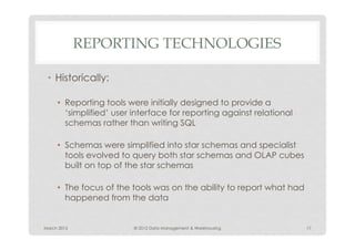 REPORTING TECHNOLOGIES

 •  Historically:

     •  Reporting tools were initially designed to provide a
        ‘simplified’ user interface for reporting against relational
        schemas rather than writing SQL

     •  Schemas were simplified into star schemas and specialist
        tools evolved to query both star schemas and OLAP cubes
        built on top of the star schemas

     •  The focus of the tools was on the ability to report what had
        happened from the data


March 2012               © 2012 Data Management & Warehousing          17
 