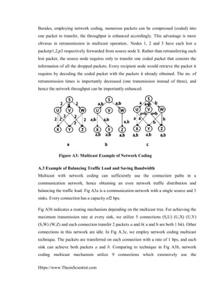 Https://www.ThesisScientist.com
Besides, employing network coding, numerous packets can be compressed (coded) into
one packet to transfer, the throughput is enhanced accordingly. This advantage is more
obvious in retransmission in multicast operation.. Nodes 1, 2 and 3 have each lost a
packet𝑝1,2,𝑝3 respectively forwarded from source node S. Rather than retransferring each
lost packet, the source node requires only to transfer one coded packet that consists the
information of all the dropped packets. Every recipient node would retrieve the packet it
requires by decoding the coded packet with the packets it already obtained. The no. of
retransmission times is importantly decreased (one transmission instead of three), and
hence the network throughput can be importantly enhanced.
Figure A3: Multicast Example of Network Coding
A.3 Example of Balancing Traffic Load and Saving Bandwidth
Multicast with network coding can sufficiently use the connection paths in a
communication network, hence obtaining an even network traffic distribution and
balancing the traffic load. Fig A3a is a communication network with a single source and 3
sinks. Every connection has a capacity of2 bps.
Fig A3b indicates a routing mechanism depending on the multicast tree. For achieving the
maximum transmission rate at every sink, we utilize 5 connections (S,U) (U,X) (U,Y)
(S,W) (W,Z) and each connection transfer 2 packets a and b( a and b are both 1 bit). Other
connections in this network are idle. In Fig A.3c, we employ network coding multicast
technique. The packets are transferred on each connection with a rate of 1 bps, and each
sink can achieve both packets a and b. Comparing to technique in Fig A3b, network
coding multicast mechanism utilize 9 connections which extensively use the
 