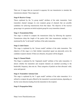 Https://www.ThesisScientist.com
There are 14 stages that are executed in sequence for one transmission to simulate the
transmission channel. These stages are:
Stage 0: Receiver Group
Thesis explained by the "rx group model" attribute of the radio transmitter. Each
transmitter channel manages its own recipient group of channels that are possible
candidates for achieving transmissions from that object. The objective of the receiver
group stage is to generate an initial recipient group for every transmitter channel.
Stage 1: Transmission Delay
This stage is utilized to compute the transmission delay by following the equation:
Transmission delay=the length of the packet (bit)/ data transmission rate(bps). It is
mentioned by the "tx del model" attribute of the radio transmitter.
Stage 2: Link Closure
This stage is explained by the "closure model" attribute of the radio transmitter. The
objective of this stage is to find whether transmitted signal can physically arrive the
candidate recipient channel. If there are obstacles, the packet will be dropped.
Stage 3: Channel Match
This Stage is explained by the "clapmatch model" attribute of the radio transmitter. It
detects whether the transmitter and recipient channels are matched according to the
bandwidth, frequency, data rate etc. Three categories of packets are then allocated: valid,
noise and ignored.
Stage 4: Transmitter Antenna Gain
This stage is explained by the "t again model" attribute of the radio transmitter. It is
utilized to compute the gain offered by the transmitter's associated antenna, depending on
the the vector direction leading from the transmitter to the recipient.
Stage 5: Propagation Delay
 