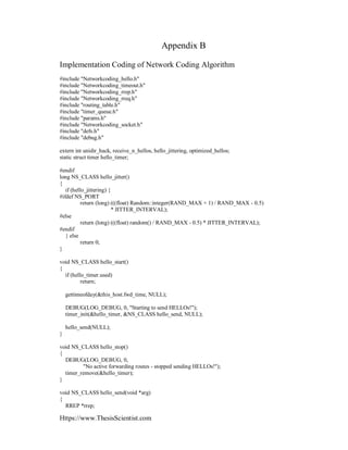 Https://www.ThesisScientist.com
Appendix B
Implementation Coding of Network Coding Algorithm
#include "Networkcoding_hello.h"
#include "Networkcoding_timeout.h"
#include "Networkcoding_rrep.h"
#include "Networkcoding_rreq.h"
#include "routing_table.h"
#include "timer_queue.h"
#include "params.h"
#include "Networkcoding_socket.h"
#include "defs.h"
#include "debug.h"
extern int unidir_hack, receive_n_hellos, hello_jittering, optimized_hellos;
static struct timer hello_timer;
#endif
long NS_CLASS hello_jitter()
{
if (hello_jittering) {
#ifdef NS_PORT
return (long) (((float) Random::integer(RAND_MAX + 1) / RAND_MAX - 0.5)
* JITTER_INTERVAL);
#else
return (long) (((float) random() / RAND_MAX - 0.5) * JITTER_INTERVAL);
#endif
} else
return 0;
}
void NS_CLASS hello_start()
{
if (hello_timer.used)
return;
gettimeofday(&this_host.fwd_time, NULL);
DEBUG(LOG_DEBUG, 0, "Starting to send HELLOs!");
timer_init(&hello_timer, &NS_CLASS hello_send, NULL);
hello_send(NULL);
}
void NS_CLASS hello_stop()
{
DEBUG(LOG_DEBUG, 0,
"No active forwarding routes - stopped sending HELLOs!");
timer_remove(&hello_timer);
}
void NS_CLASS hello_send(void *arg)
{
RREP *rrep;
 