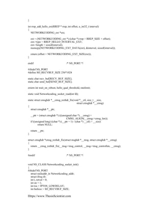 Https://www.ThesisScientist.com
}
int rrep_add_hello_ext(RREP * rrep, int offset, u_int32_t interval)
{
NETWORKCODING_ext *ext;
ext = (NETWORKCODING_ext *) ((char *) rrep + RREP_SIZE + offset);
ext->type = RREP_HELLO_INTERVAL_EXT;
ext->length = sizeof(interval);
memcpy(NETWORKCODING_EXT_DATA(ext), &interval, sizeof(interval));
return (offset + NETWORKCODING_EXT_SIZE(ext));
}
endif /* NS_PORT */
#ifndef NS_PORT
#define SO_RECVBUF_SIZE 256*1024
static char recv_buf[RECV_BUF_SIZE];
static char send_buf[SEND_BUF_SIZE];
extern int wait_on_reboot, hello_qual_threshold, ratelimit;
static void Networkcoding_socket_read(int fd);
static struct cmsghdr *__cmsg_nxthdr_fix(void *__ctl, size_t __size,
struct cmsghdr *__cmsg)
{
struct cmsghdr *__ptr;
__ptr = (struct cmsghdr *) (((unsigned char *) __cmsg) +
CMSG_ALIGN(__cmsg->cmsg_len));
if ((unsigned long) ((char *) (__ptr + 1) - (char *) __ctl) > __size)
return NULL;
return __ptr;
}
struct cmsghdr *cmsg_nxthdr_fix(struct msghdr *__msg, struct cmsghdr *__cmsg)
{
return __cmsg_nxthdr_fix(__msg->msg_control, __msg->msg_controllen, __cmsg);
}
#endif /* NS_PORT */
void NS_CLASS Networkcoding_socket_init()
{
#ifndef NS_PORT
struct sockaddr_in Networkcoding_addr;
struct ifreq ifr;
int i, retval = 0;
int on = 1;
int tos = IPTOS_LOWDELAY;
int bufsize = SO_RECVBUF_SIZE;
 