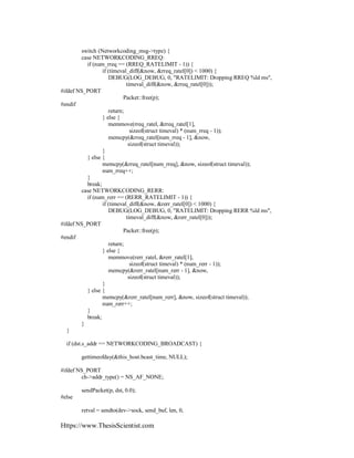 Https://www.ThesisScientist.com
switch (Networkcoding_msg->type) {
case NETWORKCODING_RREQ:
if (num_rreq == (RREQ_RATELIMIT - 1)) {
if (timeval_diff(&now, &rreq_ratel[0]) < 1000) {
DEBUG(LOG_DEBUG, 0, "RATELIMIT: Dropping RREQ %ld ms",
timeval_diff(&now, &rreq_ratel[0]));
#ifdef NS_PORT
Packet::free(p);
#endif
return;
} else {
memmove(rreq_ratel, &rreq_ratel[1],
sizeof(struct timeval) * (num_rreq - 1));
memcpy(&rreq_ratel[num_rreq - 1], &now,
sizeof(struct timeval));
}
} else {
memcpy(&rreq_ratel[num_rreq], &now, sizeof(struct timeval));
num_rreq++;
}
break;
case NETWORKCODING_RERR:
if (num_rerr == (RERR_RATELIMIT - 1)) {
if (timeval_diff(&now, &rerr_ratel[0]) < 1000) {
DEBUG(LOG_DEBUG, 0, "RATELIMIT: Dropping RERR %ld ms",
timeval_diff(&now, &rerr_ratel[0]));
#ifdef NS_PORT
Packet::free(p);
#endif
return;
} else {
memmove(rerr_ratel, &rerr_ratel[1],
sizeof(struct timeval) * (num_rerr - 1));
memcpy(&rerr_ratel[num_rerr - 1], &now,
sizeof(struct timeval));
}
} else {
memcpy(&rerr_ratel[num_rerr], &now, sizeof(struct timeval));
num_rerr++;
}
break;
}
}
if (dst.s_addr == NETWORKCODING_BROADCAST) {
gettimeofday(&this_host.bcast_time, NULL);
#ifdef NS_PORT
ch->addr_type() = NS_AF_NONE;
sendPacket(p, dst, 0.0);
#else
retval = sendto(dev->sock, send_buf, len, 0,
 
