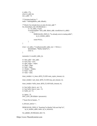 Https://www.ThesisScientist.com
rt_table_t *rt;
struct in_addr nm;
nm.s_addr = 0;
/* Calculate hash key */
index = hashing(&dest_addr, &hash);
/* Check if we already have an entry for dest_addr */
list_foreach(pos, &rt_tbl.tbl[index]) {
rt = (rt_table_t *) pos;
if (memcmp(&rt->dest_addr, &dest_addr, sizeof(struct in_addr))
== 0) {
DEBUG(LOG_INFO, 0, "%s already exist in routing table!",
ip_to_str(dest_addr));
return NULL;
}
}
if ((rt = (rt_table_t *) malloc(sizeof(rt_table_t))) == NULL) {
fprintf(stderr, "Malloc failed!n");
exit(-1);
}
memset(rt, 0, sizeof(rt_table_t));
rt->dest_addr = dest_addr;
rt->next_hop = next;
rt->dest_seqno = seqno;
rt->flags = flags;
rt->hcnt = hops;
rt->ifindex = ifindex;
rt->hash = hash;
rt->state = state;
timer_init(&rt->rt_timer, &NS_CLASS route_expire_timeout, rt);
timer_init(&rt->ack_timer, &NS_CLASS rrep_ack_timeout, rt);
timer_init(&rt->hello_timer, &NS_CLASS hello_timeout, rt);
rt->last_hello_time.tv_sec = 0;
rt->last_hello_time.tv_usec = 0;
rt->hello_cnt = 0;
rt->nprec = 0;
INIT_LIST_HEAD(&rt->precursors);
/* Insert first in bucket... */
rt_tbl.num_entries++;
DEBUG(LOG_INFO, 0, "Inserting %s (bucket %d) next hop %s",
ip_to_str(dest_addr), index, ip_to_str(next));
list_add(&rt_tbl.tbl[index], &rt->l);
 