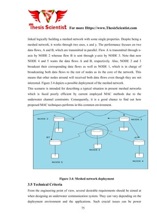 For more Https://www.ThesisScientist.com
75
linked logically building a meshed network with some single properties. Despite being a
meshed network, it works through two axes, x and y. The performance focuses on two
data flows, A and B, which are transmitted in parallel. Flow A is transmitted through x-
axis by NODE 2 whereas flow B is sent through y-axis by NODE 3. Note that now
NODE 4 and 5 wants the data flows A and B, respectively. Also, NODE 2 and 3
broadcast their corresponding data flows as well as NODE 1, which is in charge of
broadcasting both data flows to the rest of nodes as its the core of the network. This
means that other nodes around will received both data flows even though they are not
interested. Figure 3.4 depicts a possible deployment of the meshed network.
This scenario is intended for describing a typical situation in present meshed networks
which is faced poorly efficient by current employed MAC methods due to the
underwater channel constraints. Consequently, it is a good chance to find out how
proposed MAC techniques performs in this common environment.
Figure 3.4: Meshed network deployment
3.5 Technical Criteria
From the engineering point of view, several desirable requirements should be aimed at
when designing an underwater communication system. They can vary depending on the
deployment environment and the applications. Such crucial issues can be power
 