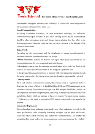 For more Https://www.ThesisScientist.com
76
consumption, throughput, reliability and scalability. In this section, some design factors
for underwater networks will be stated [33].
Signal Communication
According to previous statements, the most convenient technology for underwater
communication is upon acoustics in spite of its limiting factors. So, its channel effects
should be taken into account at an early design stage evaluating how they affect to the
design requirements. Note that range and data rate plays a key role in the selection of the
communication carrier.
Type of Cells
Depending on the environment and the distribution of nodes, omnidirectional or
directional antennas should be chosen for the design.
• Omni directional: Suitable for dynamic topologies where nodes are mobile and the
communication time between sender and receiver is limited.
• Directional: Appropriated for stationary communications where nodes are fixed. In this
scenario, the objective is to concentrate all the energy on a particular area
In this project, the nodes are supposed to transmit with omni-directional antennas though
the scenarios to conduct the tests are static, thus, the broadcast nature can be exploited.
Coverage Levels
As in each wireless communication system, the coverage study is a significant factor to
determine the system efficiency. It should fulfill the BER and SNR requirements at the
receiver to correctly demodulate the data packets. This analysis should also consider the
limiting factors of underwater propagation, sensitivity at the receiver, transmission power
and all those factors which are included in the power balance. The passive sonar equation
[33] characterizes the signal to noise ratio (SNRU) of an emitted underwater signal at the
receiver.
Underwater Deployment
The medium has strong influence on the deployment of an underwater network. In this
sense, performance varies drastically depending on depth, type of water and weather
conditions which affect seriously any underwater communications. To combat this
unpredictability, some underwater communications systems are designed for reliability
 