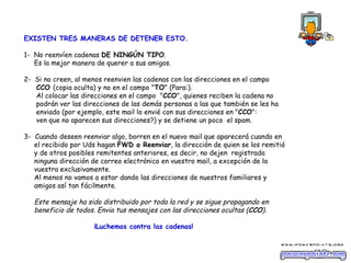 EXISTEN TRES MANERAS DE DETENER ESTO.

1- No reenvíen cadenas DE NINGÚN TIPO.
   Es la mejor manera de querer a sus amigos.

2- Si no creen, al menos reenvien las cadenas con las direcciones en el campo
   CCO (copia oculta) y no en el campo "TO" (Para:).
   Al colocar las direcciones en el campo  "CCO", quienes reciben la cadena no
   podrán ver las direcciones de las demás personas a las que también se les ha
   enviado (por ejemplo, este mail lo envié con sus direcciones en "CCO":
   ven que no aparecen sus direcciones?) y se detiene un poco  el spam.

3- Cuando deseen reenviar algo, borren en el nuevo mail que aparecerá cuando en
   el recibido por Uds hagan FWD o Reenviar, la dirección de quien se los remitió
   y de otros posibles remitentes anteriores, es decir, no dejen  registrada
   ninguna dirección de correo electrónico en vuestro mail, a excepción de la
   vuestra exclusivamente.
   Al menos no vamos a estar dando las direcciones de nuestros familiares y
   amigos así tan fácilmente. 

   Este mensaje ha sido distribuido por toda la red y se sigue propagando en
   beneficio de todos. Envia tus mensajes con las direcciones ocultas (CCO).

                     ¡Luchemos contra las cadenas!
 