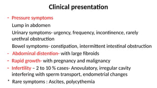 Clinical presentation
- Pressure symptoms
Lump in abdomen
Urinary symptoms- urgency, frequency, incontinence, rarely
urethral obstruction
Bowel symptoms- constipation, intermittent intestinal obstruction
- Abdominal distention- with large fibroids
- Rapid growth- with pregnancy and malignancy
- Infertility – 2 to 10 % cases- Anovulatory, irregular cavity
interfering with sperm transport, endometrial changes
* Rare symptoms : Ascites, polycythemia
 