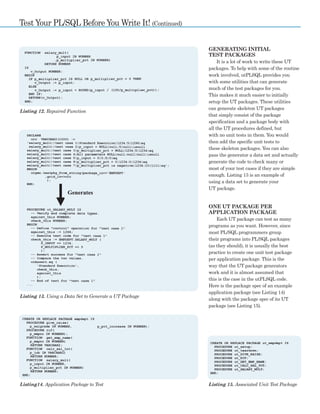 14 ■ DECEMBER 2003 ODTUG TECHNICAL JOURNAL
GENERATING INITIAL
TEST PACKAGES
It is a lot of work to write these UT
packages. To help with some of the routine
work involved, utPLSQL provides you
with some utilities that can generate
much of the test packages for you.
This makes it much easier to initially
setup the UT packages. These utilities
can generate skeleton UT packages
that simply consist of the package
specification and a package body with
all the UT procedures defined, but
with no unit tests in them. You would
then add the specific unit tests to
these skeleton packages. You can also
pass the generator a data set and actually
generate the code to check many or
most of your test cases if they are simple
enough. Listing 13 is an example of
using a data set to generate your
UT package.
ONE UT PACKAGE PER
APPLICATION PACKAGE
Each UT package can test as many
programs as you want. However, since
most PL/SQL programmers group
their programs into PL/SQL packages
(as they should), it is usually the best
practice to create one unit test package
per application package. This is the
way that the UT package generators
work and it is almost assumed that
this is the case in the utPLSQL code.
Here is the package spec of an example
application package (see Listing 14)
along with the package spec of its UT
package (see Listing 15).
Test Your PL/SQL Before You Write It! (Continued)
Listing 13. Using a Data Set to Generate a UT Package
Listing 12. Repaired Function
Listing14. Application Package to Test Listing 15. Associated Unit Test Package
 