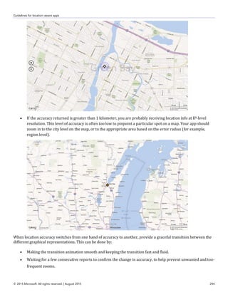 Guidelines for location-aware apps
© 2015 Microsoft. All rights reserved. | August 2015 294
 If the accuracy returned is greater than 1 kilometer, you are probably receiving location info at IP-level
resolution. This level of accuracy is often too low to pinpoint a particular spot on a map. Your app should
zoom in to the city level on the map, or to the appropriate area based on the error radius (for example,
region level).
When location accuracy switches from one band of accuracy to another, provide a graceful transition between the
different graphical representations. This can be done by:
 Making the transition animation smooth and keeping the transition fast and fluid.
 Waiting for a few consecutive reports to confirm the change in accuracy, to help prevent unwanted and too-
frequent zooms.
 