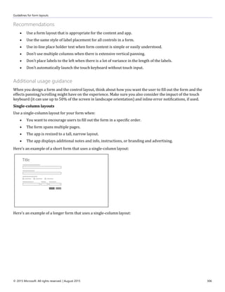 Guidelines for form layouts
© 2015 Microsoft. All rights reserved. | August 2015 306
Recommendations
 Use a form layout that is appropriate for the content and app.
 Use the same style of label placement for all controls in a form.
 Use in-line place holder text when form content is simple or easily understood.
 Don't use multiple columns when there is extensive vertical panning.
 Don't place labels to the left when there is a lot of variance in the length of the labels.
 Don't automatically launch the touch keyboard without touch input.
Additional usage guidance
When you design a form and the control layout, think about how you want the user to fill out the form and the
effects panning/scrolling might have on the experience. Make sure you also consider the impact of the touch
keyboard (it can use up to 50% of the screen in landscape orientation) and inline error notifications, if used.
Single-column layouts
Use a single-column layout for your form when:
 You want to encourage users to fill out the form in a specific order.
 The form spans multiple pages.
 The app is resized to a tall, narrow layout.
 The app displays additional notes and info, instructions, or branding and advertising.
Here's an example of a short form that uses a single-column layout:
Here's an example of a longer form that uses a single-column layout:
 