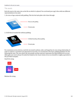 Guidelines for tile and icon assets
© 2015 Microsoft. All rights reserved. | August 2015 344
Tile assets
Each tile asset is the same size as the tile on which it is placed. You can brand your app's tiles with two different
representations of an asset:
1. An icon or logo centered with padding. This lets the back plate color show through:
2. A full-bleed, branded tile without padding:
For consistency across devices, each tile size (small, medium, wide, and large) has its own sizing relationship. In
order to achieve a consistent icon placement across tiles, we recommend a few basic padding guidelines for the
following tile sizes. The area where the two purple overlays intersect represents the ideal footprint for an icon.
Although icons won't always fit inside the footprint, the visual volume of an icon should be roughly equivalent to
the provided examples.
Small tile sizing:
Medium tile sizing:
 