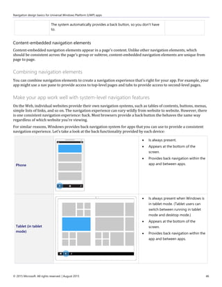 Navigation design basics for Universal Windows Platform (UWP) apps
© 2015 Microsoft. All rights reserved. | August 2015 46
The system automatically provides a back button, so you don't have
to.
Content-embedded navigation elements
Content-embedded navigation elements appear in a page's content. Unlike other navigation elements, which
should be consistent across the page's group or subtree, content-embedded navigation elements are unique from
page to page.
Combining navigation elements
You can combine navigation elements to create a navigation experience that's right for your app. For example, your
app might use a nav pane to provide access to top-level pages and tabs to provide access to second-level pages.
Make your app work well with system-level navigation features
On the Web, individual websites provide their own navigation systems, such as tables of contents, buttons, menus,
simple lists of links, and so on. The navigation experience can vary wildly from website to website. However, there
is one consistent navigation experience: back. Most browsers provide a back button the behaves the same way
regardless of which website you're viewing.
For similar reasons, Windows provides back navigation system for apps that you can use to provide a consistent
navigation experience. Let’s take a look at the back functionality provided by each device:
Phone
 Is always present.
 Appears at the bottom of the
screen.
 Provides back navigation within the
app and between apps.
Tablet (in tablet
mode)
 Is always present when Windows is
in tablet mode. (Tablet users can
switch between running in tablet
mode and desktop mode.)
 Appears at the bottom of the
screen.
 Provides back navigation within the
app and between apps.
 