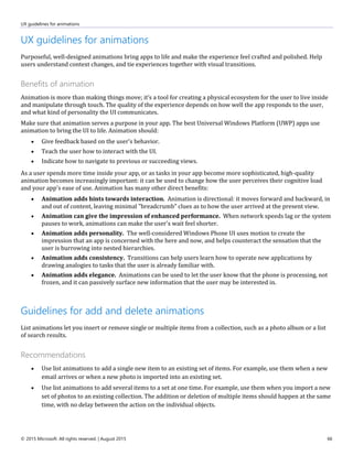 UX guidelines for animations
© 2015 Microsoft. All rights reserved. | August 2015 66
UX guidelines for animations
Purposeful, well-designed animations bring apps to life and make the experience feel crafted and polished. Help
users understand context changes, and tie experiences together with visual transitions.
Benefits of animation
Animation is more than making things move; it’s a tool for creating a physical ecosystem for the user to live inside
and manipulate through touch. The quality of the experience depends on how well the app responds to the user,
and what kind of personality the UI communicates.
Make sure that animation serves a purpose in your app. The best Universal Windows Platform (UWP) apps use
animation to bring the UI to life. Animation should:
 Give feedback based on the user's behavior.
 Teach the user how to interact with the UI.
 Indicate how to navigate to previous or succeeding views.
As a user spends more time inside your app, or as tasks in your app become more sophisticated, high-quality
animation becomes increasingly important: it can be used to change how the user perceives their cognitive load
and your app's ease of use. Animation has many other direct benefits:
 Animation adds hints towards interaction. Animation is directional: it moves forward and backward, in
and out of content, leaving minimal "breadcrumb" clues as to how the user arrived at the present view.
 Animation can give the impression of enhanced performance. When network speeds lag or the system
pauses to work, animations can make the user's wait feel shorter.
 Animation adds personality. The well-considered Windows Phone UI uses motion to create the
impression that an app is concerned with the here and now, and helps counteract the sensation that the
user is burrowing into nested hierarchies.
 Animation adds consistency. Transitions can help users learn how to operate new applications by
drawing analogies to tasks that the user is already familiar with.
 Animation adds elegance. Animations can be used to let the user know that the phone is processing, not
frozen, and it can passively surface new information that the user may be interested in.
Guidelines for add and delete animations
List animations let you insert or remove single or multiple items from a collection, such as a photo album or a list
of search results.
Recommendations
 Use list animations to add a single new item to an existing set of items. For example, use them when a new
email arrives or when a new photo is imported into an existing set.
 Use list animations to add several items to a set at one time. For example, use them when you import a new
set of photos to an existing collection. The addition or deletion of multiple items should happen at the same
time, with no delay between the action on the individual objects.
 