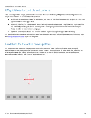 UX guidelines for controls and patterns
© 2015 Microsoft. All rights reserved. | August 2015 78
UX guidelines for controls and patterns
This section provides design guidelines for Universal Windows Platform (UWP) app controls and patterns into a
single place for ease of access and quick reference.
 A control is a UI element that we've created for you. You can use them out-of-the box, or you can tailor their
appearance to fit your app's style.
 Using our controls can save you time when creating common interactions. They work well right out of the
box with all types of inputs. When working with a developer, you can reference these controls in your
design in order to use a common language.
 A pattern is a recipe that uses one or more controls to provide a specific type of functionality.
All the controls in this section are included in the templates for Microsoft PowerPoint and Adobe Illustrator. Visit
the design downloads page to get the templates.
Guidelines for the active canvas pattern
An active canvas is a pattern with a content area and a command area. It's for single-view apps or modal
experiences, such as photo viewers/editors, document viewers, maps, painting, or other apps that make use of a
free-scrolling view. For taking actions, an active canvas can be paired with a command bar or just buttons,
depending on the number and types of actions you need.
 
