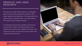 P R O D U C T A N D U S E R
R E S E A R C H
This part also includes market research. A UX designer
gets information about prospective customers: their
needs, objectives and behaviours. On the grounds of this
they are able to create personas – user types, people
that might use the company’s products.
A UX designer examines the competition and arriving
trends as well. Thanks to this they are able to find
qualities that could be most valuable for the client. This
information will be a very precious source of data while
making important decisions.
WWW.DOTINUM.COM
 