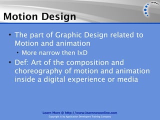 Motion Design
• The part of Graphic Design related to
  Motion and animation
  • More narrow then IxD
• Def: Art of the composition and
  choreography of motion and animation
  inside a digital experience or media



          Learn More @ http://www.learnnowonline.com
             Copyright © by Application Developers Training Company
 