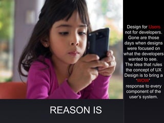 REASON IS
Design for Users
not for developers.
Gone are those
days when designs
were focused on
what the developers
wanted to see.
The idea that rules
the concept of UX
Design is to bring a
‘WOW’
response to every
component of the
user’s system.
Design for Users
not for developers.
Gone are those
days when designs
were focused on
what the developers
wanted to see.
The idea that rules
the concept of UX
Design is to bring a
‘WOW’
response to every
component of the
user’s system.
 