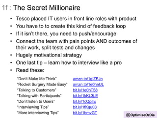 @OptimiseOrDie
1f : The Secret Millionaire
• Tesco placed IT users in front line roles with product
• You have to to create this kind of feedback loop
• If it isn‟t there, you need to push/encourage
• Connect the team with pain points AND outcomes of
their work, split tests and changes
• Hugely motivational strategy
• One last tip – learn how to interview like a pro
• Read these:
“Don‟t Make Me Think” amzn.to/1gIZEJn
“Rocket Surgery Made Easy” amzn.to/1e0hnUL
“Talking to Customers” bit.ly/1e0hT58
“Talking with Participants” bit.ly/1kKL3LE
“Don‟t listen to Users” bit.ly/1cQpiIE
“Interviewing Tips” bit.ly/1fKqu03
“More interviewing Tips” bit.ly/1bmvGT
 