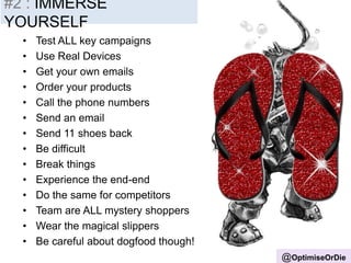 #2 : IMMERSE
YOURSELF
@OptimiseOrDie
• Test ALL key campaigns
• Use Real Devices
• Get your own emails
• Order your products
• Call the phone numbers
• Send an email
• Send 11 shoes back
• Be difficult
• Break things
• Experience the end-end
• Do the same for competitors
• Team are ALL mystery shoppers
• Wear the magical slippers
• Be careful about dogfood though!
 