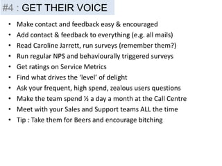 • Make contact and feedback easy & encouraged
• Add contact & feedback to everything (e.g. all mails)
• Read Caroline Jarrett, run surveys (remember them?)
• Run regular NPS and behaviourally triggered surveys
• Get ratings on Service Metrics
• Find what drives the ‘level’ of delight
• Ask your frequent, high spend, zealous users questions
• Make the team spend ½ a day a month at the Call Centre
• Meet with your Sales and Support teams ALL the time
• Tip : Take them for Beers and encourage bitching
#4 : GET THEIR VOICE
 