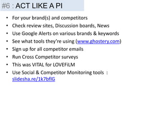 • For your brand(s) and competitors
• Check review sites, Discussion boards, News
• Use Google Alerts on various brands & keywords
• See what tools they’re using (www.ghostery.com)
• Sign up for all competitor emails
• Run Cross Competitor surveys
• This was VITAL for LOVEFiLM
• Use Social & Competitor Monitoring tools :
slidesha.re/1k7bflG
#6 : ACT LIKE A PI
 
