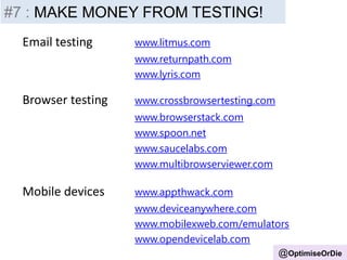 #4 – Test or Die!
Email testing www.litmus.com
www.returnpath.com
www.lyris.com
Browser testing www.crossbrowsertesting.com
www.browserstack.com
www.spoon.net
www.saucelabs.com
www.multibrowserviewer.com
Mobile devices www.appthwack.com
www.deviceanywhere.com
www.mobilexweb.com/emulators
www.opendevicelab.com
@OptimiseOrDie
#7 : MAKE MONEY FROM TESTING!
 
