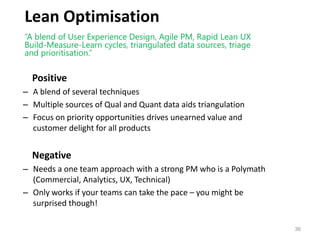 Lean Optimisation
Positive
– A blend of several techniques
– Multiple sources of Qual and Quant data aids triangulation
– Focus on priority opportunities drives unearned value and
customer delight for all products
Negative
– Needs a one team approach with a strong PM who is a Polymath
(Commercial, Analytics, UX, Technical)
– Only works if your teams can take the pace – you might be
surprised though!
“A blend of User Experience Design, Agile PM, Rapid Lean UX
Build-Measure-Learn cycles, triangulated data sources, triage
and prioritisation.”
36
 
