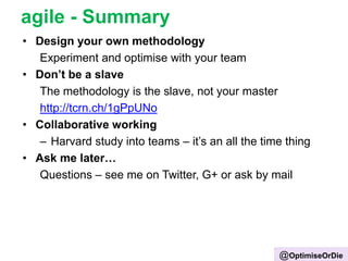 agile - Summary
• Design your own methodology
Experiment and optimise with your team
• Don’t be a slave
The methodology is the slave, not your master
http://tcrn.ch/1gPpUNo
• Collaborative working
– Harvard study into teams – it‟s an all the time thing
• Ask me later…
Questions – see me on Twitter, G+ or ask by mail
@OptimiseOrDie
 