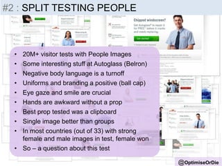 • 20M+ visitor tests with People Images
• Some interesting stuff at Autoglass (Belron)
• Negative body language is a turnoff
• Uniforms and branding a positive (ball cap)
• Eye gaze and smile are crucial
• Hands are awkward without a prop
• Best prop tested was a clipboard
• Single image better than groups
• In most countries (out of 33) with strong
female and male images in test, female won
• So – a question about this test
@OptimiseOrDie
#2 : SPLIT TESTING PEOPLE
 