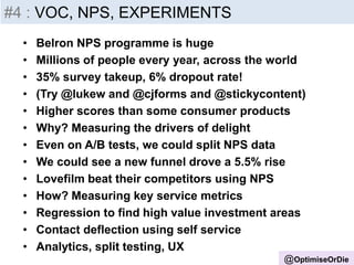 @OptimiseOrDie
#4 : VOC, NPS, EXPERIMENTS
• Belron NPS programme is huge
• Millions of people every year, across the world
• 35% survey takeup, 6% dropout rate!
• (Try @lukew and @cjforms and @stickycontent)
• Higher scores than some consumer products
• Why? Measuring the drivers of delight
• Even on A/B tests, we could split NPS data
• We could see a new funnel drove a 5.5% rise
• Lovefilm beat their competitors using NPS
• How? Measuring key service metrics
• Regression to find high value investment areas
• Contact deflection using self service
• Analytics, split testing, UX
 
