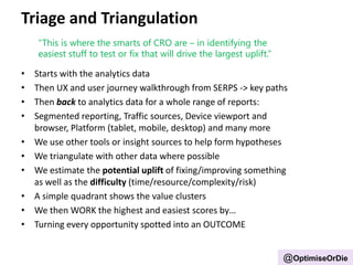 Triage and Triangulation
• Starts with the analytics data
• Then UX and user journey walkthrough from SERPS -> key paths
• Then back to analytics data for a whole range of reports:
• Segmented reporting, Traffic sources, Device viewport and
browser, Platform (tablet, mobile, desktop) and many more
• We use other tools or insight sources to help form hypotheses
• We triangulate with other data where possible
• We estimate the potential uplift of fixing/improving something
as well as the difficulty (time/resource/complexity/risk)
• A simple quadrant shows the value clusters
• We then WORK the highest and easiest scores by…
• Turning every opportunity spotted into an OUTCOME
“This is where the smarts of CRO are – in identifying the
easiest stuff to test or fix that will drive the largest uplift.”
@OptimiseOrDie
 