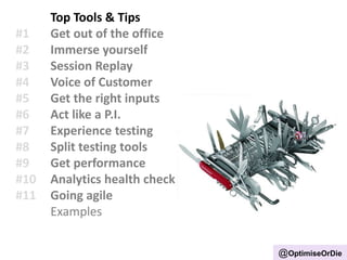 Top Tools & Tips
#1 Get out of the office
#2 Immerse yourself
#3 Session Replay
#4 Voice of Customer
#5 Get the right inputs
#6 Act like a P.I.
#7 Experience testing
#8 Split testing tools
#9 Get performance
#10 Analytics health check
#11 Going agile
Examples
@OptimiseOrDie
 