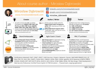 twitter.com/mirodabrowski
linkedin.com/in/miroslawdabrowski
google.com/+miroslawdabrowski
miroslaw_dabrowski
www.miroslawdabrowski.com
Mirosław Dąbrowski
Agile Coach, Trainer, Consultant
(former JEE/PHP developer, UX/UI designer, BA/SA)
Creator Writer / Translator Trainer
• Creator of 50+ mind maps from PPM and related
topics (2mln views): miroslawdabrowski.com
• Lead author of more than 50+ accredited materials
from PRINCE2, PRINCE2 Agile, MSP, MoP, P3O, ITIL,
M_o_R, MoV, PMP, Scrum, AgilePM, DSDM, CISSP,
CISA, CISM, CRISC, CGEIT, TOGAF, COBIT5 etc.
• Creator of 50+ interactive mind maps from PPM
topics: mindmeister.com/users/channel/2757050
• Product Owner of biggest Polish project
management portal: 4PM: 4pm.pl (15.000+ views
each month)
• Editorial Board Member of Official PMI Poland
Chapter magazine: “Strefa PMI”: strefapmi.pl
• Official PRINCE2 Agile, AgilePM, ASL2, BiSL methods
translator for Polish language
• English speaking, international, independent
trainer and coach from multiple domains.
• Master Lead Trainer & Coach
• 11+ years in training and coaching / 15.000+ hours
• 100+ certifications
• 5000+ people trained and coached
• 25+ trainers trained and coached
linkedin.com/in/miroslawdabrowski
Agile Coach / Scrum Master PM / IT architect Notable clients
• 8+ years of experience with Agile projects as a
Scrum Master, Product Owner and Agile Coach
• Coached 25+ teams from Agile and Scrum
• Agile Coach coaching C-level executives
• Scrum Master facilitating multiple teams
experienced with UX/UI + Dev teams
• Experience multiple Agile methods
• Author of AgilePM/DSDM Project Health Check
Questionnaire (PHCQ) audit tool
• Dozens of mobile and ecommerce projects
• IT architect experienced in IT projects with budget
above 10mln PLN and timeline of 3+ years
• Experienced with (“traditional”) projects under high
security, audit and compliance requirements based
on ISO/EIC 27001
• 25+ web portal design and development and
mobile application projects with iterative,
incremental and adaptive approach
ABB, AGH, Aiton Caldwell, Asseco, Capgemini, Deutsche Bank,
Descom, Ericsson, Ericpol, Euler Hermes, General Electric,
Glencore, HP Global Business Center, Ideo, Infovide-Matrix,
Interia, Kemira, Lufthansa Systems, Media-Satrun Group,
Ministry of Defense (Poland), Ministry of Justice (Poland),
Nokia Siemens Networks, Oracle, Orange, Polish Air Force,
Proama, Roche, Sabre Holdings, Samsung Electronics, Sescom,
Scania, Sopra Steria, Sun Microsystems, Tauron Polish Energy,
Tieto, University of Wroclaw, UBS Service Centre, Volvo IT…
miroslawdabrowski.com/about-me/clients-and-references/
Accreditations/certifications (selected): CISA, CISM, CRISC, CASP, Security+, Project+, Network+, Server+, Approved Trainer:
(MoP, MSP, PRINCE2, PRINCE2 Agile, M_o_R, MoV, P3O, ITIL Expert, RESILIA), ASL2, BiSL, Change Management,
Facilitation, Managing Benefits, COBIT5, TOGAF 8/9L2, OBASHI, CAPM, PSM I, SDC, SMC, ESMC, SPOC, AEC, DSDM Atern,
DSDM Agile Professional, DSDM Agile Trainer-Coach, AgilePM, OCUP Advanced, SCWCD, SCBCD, SCDJWS, SCMAD, ZCE 5.0,
ZCE 5.3, MCT, MCP, MCITP, MCSE-S, MCSA-S, MCS, MCSA, ISTQB, IQBBA, REQB, CIW Web Design / Web Development /
Web Security Professional, Playing Lean Facilitator, DISC D3 Consultant, SDI Facilitator, Certified Trainer Apollo 13 ITSM
Simulation …
M00 - Course introduction 8/8 | 8/232
 