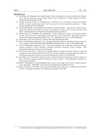 IJECE ISSN: 2088-8708 
Economic Dispatch using Quantum Evolutionary Algorithm in Electrical Power… (Ni Ketut Aryani)
2373
REFERENCES
[1] Joko Pitono, Adi Soeprijanto, and Takashi Hiyama” Hybrid Optimization of Emission and Economic Dispatch
by the Sigmoid Decreasing Inertia Weight Particle Swarm Optimization”, World Academy of Science,
Engineering and Technology 60 2009
[2] Leandro dos Santos Coelho a,*, Chu-Sheng Lee b, “Electrical Power and Solving economic load dispatch
problems in power systems using chaotic and Gaussian particle swarm optimization approaches”, Energy
Systems 30 (2008) 297–307, ELSIVIER.
[3] Hossein Shahinzadeh1, Sayed Mohsen Nasr-Azadani2, Nazereh Jannesari3, “Applications of Particle Swarm
Optimization Algorithm to Solving the Economic Load Dispatch of Units in Power Systems with Valve-Point
Effects”, International Journal of Electrical and Computer Engineering (IJECE)
[4] G.Sreenivasan, Dr. C.H.Saibabu, Dr.S.Sivanagaraju, “Solution of Dynamic Economic Load Dispatch (DELD)
Problem with Valve Point Loading Effects and Ramp Rate Limits Using PSO”, International Journal of
Electrical and Computer Engineering (IJECE) Vol.1, No.1, September 2011, pp. xx~xx ISSN: 2088-8708
[5] Hadi Saadat, “Power System Analysis”, McGraw-Hill, International Editions 1999.
[6] John G. Vlachogiannis and Kwang Y. Lee, :Quantum-Inspired Evolutionary Algorithm for Real and Reactive
Power Dispatch”, IEEE TRANSACTIONS ON POWER SYSTEMS, VOL. 23, NO. 4, NOVEMBER 2008.
[7] John G. Vlachogiannis and Kwang Y. Lee, “Using Chaotic Quantum Genetic Algorithm Solving Environmental
Economic Dispatch of Smart Microgrid Containing Distributed Generation System Problems”, 2010
International Conference on Power System Technology.
[8] Júlio Xavier Vianna Neto a, Diego Luis de Andrade Bernert b, Leandro dos Santos Coelho b,*, Improved
quantum-inspired evolutionary algorithm with diversity information applied to economic dispatch problem with
prohibited operating zones Energy Conversion and Management 52 (2011) 8–14, ELSIVIER.
[9] Gwo-Ching Liao,”Using Chaotic Quantum Genetic Algorithm Solving Environmental Economic Dispatch of
Smart Microgrid Containing Distributed Generation System Problems”, 2010 International Conference on
Power System Technology.
[10] John G. Vlachogiannis a,*, Jacob Østergaard,”Reactive power and voltage control based on general quantum
genetic algorithms”, ELSEVIER , Expert Systems with Applications 36 (2009) 6118–6126.
[11] Han, K.-H., & Kim, J.-H. (2000), “Genetic quantum algorithm and its application to combinatorial optimization
problem”. Proceedings of Congress on Evolutionary Computation, 1354–1360.
 