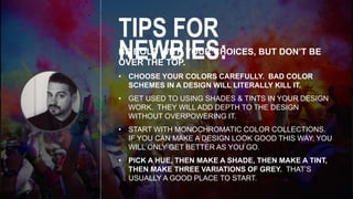 BE BOLD WITH YOUR CHOICES, BUT DON’T BE
OVER THE TOP.
• CHOOSE YOUR COLORS CAREFULLY. BAD COLOR
SCHEMES IN A DESIGN WILL LITERALLY KILL IT.
• GET USED TO USING SHADES & TINTS IN YOUR DESIGN
WORK. THEY WILL ADD DEPTH TO THE DESIGN
WITHOUT OVERPOWERING IT.
• START WITH MONOCHROMATIC COLOR COLLECTIONS.
IF YOU CAN MAKE A DESIGN LOOK GOOD THIS WAY, YOU
WILL ONLY GET BETTER AS YOU GO.
• PICK A HUE, THEN MAKE A SHADE, THEN MAKE A TINT,
THEN MAKE THREE VARIATIONS OF GREY. THAT’S
USUALLY A GOOD PLACE TO START.
TIPS FOR NEWBIES:
 