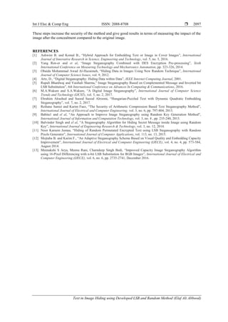 Int J Elec & Comp Eng ISSN: 2088-8708 
Text in Image Hiding using Developed LSB and Random Method (Elaf Ali Abbood)
2097
These steps increase the security of the method and give good results in terms of measuring the impact of the
image after the concealment compared to the original image.
REFERENCES
[1] Ashwini B. and Komal B., “Hybrid Approach for Embedding Text or Image in Cover Images”, International
Journal of Innovative Research in Science, Engineering and Technology, vol. 5, no. 5, 2016.
[2] Yang Ren-er and et al, “Image Steganography Combined with DES Encryption Pre-processing”, Sixth
International Conference on Measuring Technology and Mechatronics Automation, pp. 323-326, 2014.
[3] Obaida Mohammad Awad Al-Hazaimeh, “Hiding Data in Images Using New Random Technique”, International
Journal of Computer Science Issues, vol. 9, 2012.
[4] Artz, D., “Digital Steganography: Hiding Data within Data”, IEEE Internet Computing Journal, 2001.
[5] Rupali Bhardwaj and Vaishali Sharma,” Image Steganography Based on Complemented Message and Inverted bit
LSB Substitution”, 6th International Conference on Advances In Computing & Communications, 2016.
[6] M.A.Wakure and S.A.Wakure, “A Digital Image Steganography”, International Journal of Computer Science
Trends and Technology (IJCST), vol. 5, no. 2, 2017.
[7] Ebrahim Alrashed and Suood Suood Alroomi, “Hungarian-Puzzled Text with Dynamic Quadratic Embedding
Steganography”, vol. 7, no. 2, 2017.
[8] Reihane Saniei and Karim Faez, “The Security of Arithmetic Compression Based Text Steganography Method”,
International Journal of Electrical and Computer Engineering, vol. 3, no. 6, pp. 797-804, 2013.
[9] Babita1 and el al, “An Approach to Improve Image Steganography using Random Key Generation Method",
International Journal of Information and Computation Technology, vol. 3, no. 4 , pp. 235-240, 2013.
[10] Balvinder Singh and el al, “A Steganography Algorithm for Hiding Secret Message inside Image using Random
Key”, International Journal of Engineering Research & Technology, vol. 3, no. 12, 2014.
[11] Noor Kareem Jumaa, “Hiding of Random Permutated Encrypted Text using LSB Steganography with Random
Pixels Generator”, International Journal of Computer Applications, vol. 113, no. 13, 2015.
[12] Mojtaba B. and Karim F., “An Adaptive Steganography Scheme Based on Visual Quality and Embedding Capacity
Improvement”, International Journal of Electrical and Computer Engineering (IJECE), vol. 4, no. 4, pp. 573-584,
August 2014.
[13] Meenakshi S Arya, Meenu Rani, Charndeep Singh Bedi, “Improved Capacity Image Steganography Algorithm
using 16-Pixel Differencing with n-bit LSB Substitution for RGB Images”, International Journal of Electrical and
Computer Engineering (IJECE), vol. 6, no. 6, pp. 2735-2741, December 2016.
 