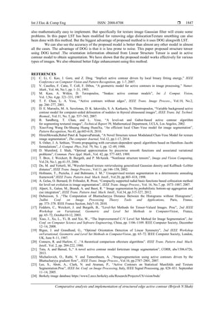 Int J Elec & Comp Eng ISSN: 2088-8708 
Comparative analysis and implementation of structured edge active contour (Brijesh N Shah)
1847
also mathematically easy to implement. But specifically for texture image Gaussian filter will create some
problems. In this paper LST has been modified for removing edge dislocationTexture smotthing can also
been done with this method. But the biggest advantage of proposed method is it uses DOG alongwith LST.
We can also see the accuracy of the proposed model is better than almost any other model in almost
all the cases. The advantage of DOG is that it is less prone to noise. This paper proposed structure tensor
using DOG kernel .The orientation information obtained from Linear Structure Tensor is used in active
contour model to obtain segmentation. We have shown that the proposed model works effectively for various
types of images. We also obtained better Edge enhancement using this method.
REFERENCES
[1] C. Li, C. Kao, J. Gore, and Z. Ding. “Implicit active contour driven by local binary fitting energy,” IEEE
Conference on Computer Vision and Pattern Recognition, pp. 1-7, 2007.
[2] V. Caselles, F. Catte, T. Coll, F. Dibos, “A geometric model for active contours in image processing,” Numer.
Math., Vol. 66, No.1, pp. 1–31, 1993.
[3] M. Kass, A. Witkin, D. Terzopoulos, “Snakes: active contour models”, Int. J. Comput. Vision,
Vol. 1,No. 4,pp. 321–331, 1987.
[4] T. F. Chan, L. A. Vese, “Active contours without edges”, IEEE Trans. Image Process., Vol.10, No.2,
pp. 266–277, 2001.
[5] D. E. Maroulis, M. A. Savelonas, D. K. Iakovidis, S. A. Karkanis, N. Dimitropoulos, “Variable background active
contour model for computer-aided delineation of nodules in thyroid ultrasound images”, IEEE Trans. Inf. Technol.
Biomed., Vol.11, No. 5, pp. 537–543, 2007.
[6] B. Sandberg, T. Chan, and L. Vese, “A level-set and Gabor-based active contour algorithm
for segmenting textured images”, Technical Report 39, Mathematical Department, UCLA, Los Angeles, 2002.
[7] Xiao-Feng Wang De-Shuang Huang HuanXu, “An efficient local Chan–Vese model for image segmentation”,
Pattern Recognition, No.43, pp.603-618, 2010.
[8] HirenMewada,Rahul Patel & SuparvaPatniak, “A Novel Structure tensor Modulated Chan-Vese Model for texture
image segmentation”, The computer Journal, Vol.12, pp.1-17, 2014.
[9] S. Osher, J. A. Sethian, “Fronts propagating with curvature-dependent speed: algorithms based on Hamilton–Jacobi
formulations”, J. Comput. Phys.,Vol. 79, No. 1, pp. 12–49, 1988.
[10] D. Mumford, J. Shah, “Optimal approximation by piecewise smooth functions and associated variational
problems”, Commun. Pure Appl. Math., Vol. 42, pp. 577–685, 1989.
[11] T. Brox, J. Weickert, B. Burgeth, and P. MrAazek. “Nonlinear structure tensors”, Image and Vision Computing,
Vol.24, No.1, pp.41-55, 2006.
[12] Do, M. and Vetterli, M.,“Wavelet-based texture retrievalusing generalized Gaussian density and Kullback–Leibler
distance”, IEEE Trans. Image Process., Vol.11, pp.146–158, 2002.
[13] Hofmann, T., Puzicha, J. and Buhmann, J. M.,“ Unsupervised texture segmentation in a deterministic annealing
framework”.IEEE Trans. Pattern Anal. Mach. Intell., Vol.20, pp.803–818, 1998.
[14] A. Gelas, O. Bernard, D. Friboulet, R. Prost, “Compactly supported radial basis functions based collocation method
for level-set evolution in image segmentation”, IEEE Trans. Image Process., Vol. 16, No.7, pp. 1873–1887, 2007.
[15] Alpert, S., Galun, M., Brandt, A. and Basri, R. “ Image segmentation by probabilistic bottom-up aggregation and
cue integration”, IEEE Trans. Pattern Anal. Mach. Intell., Vol.34, pp.315-327, 2012.
[16] Dubuisson, S. ,“The Computation of Bhattacharyya Distance Between the Histograms without Histograms”,
2ndInt. Conf. on Image Processing Theory Tools and Applications, Paris, France,
pp. 373–378. IEEE France Section, July7-10, 2010.
[17] Feddern, C., Weickert, J. and Burgeth, B., “Level-Set Methods for Tensor-Valued Images. Proc”, 2nd IEEE
Workshop on Variational, Geometric and Level Set Methods in ComputerVision, France,
pp. 65–72, October10-12, 2003.
[18] Xiao, J., Xu, L., Yi, B. and Xie, W., “The Improvementof C-V Level Set Method for Image Segmentation”, Int.
Conf. on Computer Science and Software Engineering, China, pp. 1106–1109. IEEE Computer Society, December
12–14, 2008.
[19] Bigun, J. and Grandlund, G., “Optimal Orientation Detection of Linear Symmetry”, 2nd IEEE Workshop
onVariational, Geometric and Level Set Methods in ComputerVision, pp. 65–72. IEEE Computer Society, London,
UK, June 8–11, 1987.
[20] Conners, R. and Harlow, C. ,“A theoretical comparison oftexture algorithms”. IEEE Trans. Pattern Anal. Mach.
Intell., Vol. 2, pp. 204-222, 1980.
[21] Tatu, A. and Bansal, S.,“ A novel active contour model fortexture image segmentation”, CORR, abs/1306.6726,
2013.
[22] Michailovich, O., Rathi, Y. and Tannenbaum, A. ,“Imagesegmentation using active contours driven by the
Bhattacharyya gradient flow”,. IEEE Trans. Image Process., Vol.16, pp.2787–2801, 2007.
[23] Lee, S., Abott, A., Clark, N. and Araman, P., “Active Contours on Statistical Manifolds and Texture
Segmentation.Proc”, IEEE Int. Conf. on Image Processing, Italy, IEEE Signal Processing, pp. 828–831. September
11–14, 2005.
[24] Berkely image database https://www2.eecs.berkeley.edu/Research/Projects/CS/vision/bsds/
 