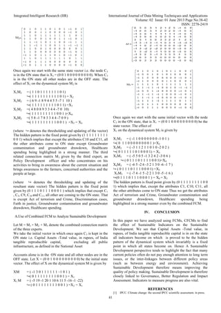 Integrated Intelligent Research (IIR) International Journal of Data Mining Techniques and Applications
Volume: 02 Issue: 01 June 2013 Page No.38-42
ISSN: 2278-2419
41
Once again we start with the same state vector i.e. the node C3
is in the ON state that is X1 = (0 0 1 0 0 0 0 0 0 0 0 0). When C3
is in the ON state all other nodes are in the OFF state. The
effect of X1 on the dynamical system M2 is
X1M2 = ( 1 1 0 1 1 1 1 1 1 1 0 1)
↪( 1 1 1 1 1 1 1 1 1 1 0 1) = X2
X2M2 = ( 6 9 -1 8 9 4 4 5 5 -7 1 10 )
↪( 1 1 1 1 1 1 1 1 1 0 1 1) =X3
X3M2 =( 4 8 0 8 9 3 3 4 4 -7 0 10)
↪( 1 1 1 1 1 1 1 1 1 0 0 1 )=X4.
X4M2 =( 5 8 -1 7 8 3 3 4 4 -7 0 9 )
↪( 1 1 1 1 1 1 1 1 1 0 0 1 ) =X5 = X4
(where ↪ denotes the thresholding and updating of the vector)
The hidden pattern is the fixed point given by (1 1 1 1 1 1 1 1 1
0 0 1) which implies that except the attributes C10 and C11, all
the other attributes come to ON state except Groundwater
contamination and groundwater drawdown, Healthcare
spending being highlighted in a strong manner. The third
related connection matrix M3 given by the third expert, an
Policy Development officer and who concentrates on his
activities to bring in awareness about the current situation and
brings awareness to the farmers, concerned authorities and the
people at large.
Once again we start with the same initial vector with the node
C3 in the ON state, that is X1 = (0 0 1 0 0 0 0 0 0 0 0 0) be the
state vector. The effect of
X1 on the dynamical system M3 is given by
X1M3 = ( -1 1 0 0 0 0 0 0 0 -1 0 1 )
↪( 0 1 1 0 0 0 0 0 0 0 0 1 )=X2
X2M3 = ( -3 1 1 2 1 1 0 1 0 -2 0 2 )
↪( 0 1 1 1 1 1 0 1 0 0 0 1) = X3
X3M3 = ( -5 5 0 5 -1 3 2 4 2 -3 0 6 )
↪ ( 0 1 1 1 0 1 1 1 1 0 0 1)=X4
X4M3 = ( -6 5 -2 6 -3 2 1 3 0 -6 -1 7 )
↪ ( 0 1 1 1 0 1 1 1 0 0 0 1) =X5
X5M3 = ( -7 4 -1 5 -2 2 1 3 0 -5 -1 6 )
↪(0 1 1 1 0 1 1 1 0 0 0 1 ) = X6 = X5
(where ↪ denotes the thresholding and updating of the
resultant state vector) The hidden pattern is the fixed point
given by (0 1 1 1 0 1 1 1 0 0 0 1 ) which implies that except C1
, C5, C9, C10 and C11, all other are coming to the ON state. That
is except Act of terrorism and Crime, Discrimination cases,
Faith in justice, Groundwater contamination and groundwater
drawdown, Healthcare spending.
A.Use of Combined FCM to Analyze Sustainable Development
Let M = M1 + M2 + M3 denote the combined connection matrix
of the three experts.
We take the initial vector in which once again C3 is kept in the
ON state i.e. Capital Assets -Total value, in rupees, of India
tangible reproducible capital, excluding all public
infrastructure, as defined in the National Asset
Accounts alone is in the ON state and all other nodes are in the
OFF state. Let X = (0 0 1 0 0 0 0 0 0 0 0 0) be the initial state
vector. The effect of X on the dynamical system M is given by
XM = ( -1 3 0 1 1 1 1 1 1 –1 0 1 )
↪( 0 1 1 1 1 1 1 1 1 0 0 1 ) = X1
X1 M = ( -5 19 -1 20 1 10 6 11 5 -16 -1 -22)
↪ ( 0 1 1 1 1 1 1 1 1 0 0 1 ) =X2 = X1
The hidden pattern is fixed point given by (0 1 1 1 1 1 1 1 1 0 0
1) which implies that, except the attributes C1, C10, C11, all
the other attributes come to ON state Thus we get the attributes
Act of terrorism and Crime, Groundwater contamination and
groundwater drawdown, Healthcare spending being
highlighted in a strong manner even by the combined FCM.
IV. CONCLUSION
In this paper we have analyzed using FCMs, CFCMs to find
the effect of Sustainable Indicators on the Sustainable
Development. We see that Capital Assets -Total value, in
rupees, of India tangible reproducible capital is in on the state
all indicators become on which is proved to be the hidden
pattern of the dynamical system which invariably is a fixed
point in which all states become on. Hence A Sustainable
Development perspective tends to highlight the fact that many
current policies often do not pay enough attention to long term
issues, or the inter-linkages between different policy areas
(such as between energy and environment). Achieving
Sustainable Development therefore means improving the
quality of policy making. Sustainable Development is therefore
closely linked to Governance, Better Regulation and Impact
Assessment. Indicators to measure progress are also vital.
REFERENCES
[1] IPCC. Climate change: the second IPCC scientific assessment. in press.
 