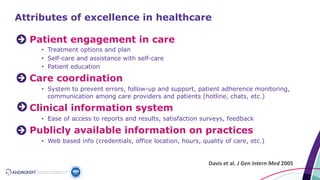Patient engagement in care
• Treatment options and plan
• Self-care and assistance with self-care
• Patient education
Care coordination
• System to prevent errors, follow-up and support, patient adherence monitoring,
communication among care providers and patients (hotline, chats, etc.)
Clinical information system
• Ease of access to reports and results, satisfaction surveys, feedback
Publicly available information on practices
• Web based info (credentials, office location, hours, quality of care, etc.)
Davis et al. J Gen Intern Med 2005
Attributes of excellence in healthcare
 