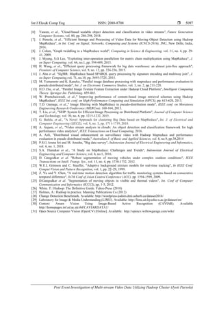Int J Elec& Comp Eng ISSN: 2088-8708 
Post Event Investigation of Multi-stream Video Data Utilizing Hadoop Cluster (Jyoti Parsola)
5097
[6] Yaseen, et al., "Cloud-based scalable object detection and classification in video streams", Future Generation
Computer Systems, vol. 80, pp. 286-298, 2018.
[7] J. Parsola, et al., "Efficient Storage and Processing of Video Data for Moving Object Detection using Hadoop
MapReduce", in Int. Conf. on Signal, Networks, Computing and Systems (ICNCS-2016), JNU, New Delhi, India,
2016.
[8] J. Cohen, "Graph twiddling in a MapReduce world", Computing in Science & Engineering, vol. 11, no. 4, pp. 29-
41, 2009.
[9] J. Myung, S.G Lee, "Exploiting inter-operation parallelism for matrix chain multiplication using MapReduce", J.
on Super Computing. vol. 66, no.1, pp. 594-609, 2013.
[10] H. Wang, et al., "Efficient query processing framework for big data warehouse: an almost join-free approach",
Frontiers of Computer Science, vol. 9, no. 12, pp. 224-236, 2015.
[11] J. Ahn et al. "SigMR: MapReduce based SPARQL query processing by signature encoding and multiway join", J.
on Super Computing,vol. 71, no.10, pp. 3695-3725, 2015.
[12] M. Yamamoto and K. Kaneko, "Parallel image database processing with mapreduce and performance evaluation in
pseudo distributed mode", Int. J. on Electronic Commerce Studies, vol. 3, no. 2, pp.211-228.
[13] H.D Zhu, et al., "Parallel Image Texture Feature Extraction under Hadoop Cloud Platform", Intelligent Computing
Theory. Springer Int. Publishing. 459-465.
[14] W. Premchaiswadi, et al.," Improving performance of content-based image retrieval schemes using Hadoop
MapReduce", IEEE Int. conf. on High Performance Computing and Simulation (HPCS), pp. 615-620, 2013.
[15] T.D. Gamage, et al.," Image filtering with MapReduce in pseudo-distribution mode", IEEE conf. on Moratuwa
Engineering Research Conference (MERCon). 160-164, 2015.
[16] T. Liu, et al., "SEIP: System for Efficient Image Processing on Distributed Platform", Journal of Computer Science
and Technology, vol. 30, no. 6, pp. 1215-1232, 2015.
[17] G. Bathla, et al., "A Novel Approach for clustering Big Data based on MapReduce", Int. J. of Electrical and
Computer Engineering (IJECE), vol. 8, no. 3, pp. 1711-1719, 2018.
[18] A. Anjum, et al., "Video stream analysis in clouds: An object detection and classification framework for high
performance video analytics", IEEE Transactions on Cloud Computing, 2016.
[19] A. Azli, "Distributed visual enhancement on surveillance video with Hadoop Mapreduce and performance
evaluation in pseudo distributed mode," Australian J. of Basic and Applied Sciences, vol. 8, no.9, pp.38,2014
[20] P.S.G Aruna Sri and M. Anusha, "Big data survey", Indonesian Journal of Electrical Engineering and Informatics,
vol. 4, no. 1, 2018.
[21] S.A. Thanekar et al., "A Study on MapReduce: Challenges and Trends", Indonesian Journal of Electrical
Engineering and Computer Science, vol. 4, no.1, 2016.
[22] D. Gangodkar et al. "Robust segmentation of moving vehicles under complex outdoor conditions", IEEE
Transactions on Intell. Transp. Sys., vol. 13, no. 4, pp. 1738-1752, 2012.
[23] W.E.L Grimson and C. Stauffer, "Adaptive background mixture models for real-time tracking", In IEEE Conf.
Comput Vision and Pattern Recognition, vol. 1, pp. 22–29, 1999.
[24] Z. Yu and Y. Chen, "A real-time motion detection algorithm for traffic monitoring systems based on consecutive
temporal difference", In7th Conf of Asian Control Conference (ACC), pp. 1594-1599, 2009.
[25] D.Gangodkar et al. "Segmentation of moving objects in visible and thermal videos", Int. Conf of Computer
Communication and Informatics (ICCCI), pp. 1-5, 2012.
[26] White. T.: Hadoop: The Definitive Guide. Yahoo Press (2010)
[27] Holmes, A.: Hadoop in practice. Manning Publications Co.(2012)
[28] Change Detection Benchmark. Available: http://wordpress-jodoin.dmi.usherb.ca/dataset2014/
[29] Laboratory for Image & Media Understanding (LIMU). Available: http://limu.ait.kyushu-u.ac.jp/dataset/en/
[30] Context Aware Vision Using Image-Based Active Recognition (CAVIAR). Available
http://homepages.inf.ed.ac.uk/rbf/CAVIARDATA1/
[31] Open Source Computer Vision (OpenCV) [Online]. Available: http://opencv.willowgarage.com/wiki/
 