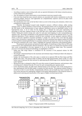  ISSN: 2088-8708
Int J Elec & Comp Eng, Vol. 12, No. 6, December 2022: 6068-6078
6070
− According to analysis, most existing works only use spectral information in the feature extraction process,
so they achieved low performance.
− Also, the adoption of matrix factorization is most dominant in previous research works.
− It has also been found that many research schemes are associated with iterative mechanisms to solve the
unmixing problem. However, such approaches are computationally expensive and do not place much
focus on classification errors.
− The classification error rests on the fact that it shows an error in the mixing ratio estimation, which is less
considered in existing works.
Therefore, the proposed research study intended to present a different solution, unlike existing
research works, to address problems of pixel mixing. The proposed scheme aims at classifying the objects in
the HSI based on the characterization of pure signature distribution across an identifiable surface in the
hyperspectral scene. A set of values for the mixing ratio is obtained for each pixel representing the
percentage of each pure signature present in the HSI data with a high spatial correlation to local regions.
Further, finding the extreme mixing ratio value for each pixel and assigning it to the corresponding pure
signature class. The design consideration of the proposed scheme is based on the different factors viz. i) the
statistical dependence of pure signatures should be least correlated, as pure signatures represent different
classes, ii) the pure signatures occurrence possibility is usually low, and iii) if they occur then the spatial
scope of their occurrences is generally less. In addition, the fully constrained least-squares method (FCLSM)
is used to perform material quantification to accurately estimate the maximum size of the true mixing ratio of
the sub-pixels contained in the vector. Figure 1 highlights the schematic architecture of the proposed method.
The proposed study presents an analytical model capable of classifying an object from an HSI using
a non-recursive and computationally efficient mechanism. The core idea is to estimate the maximum mixing
ratio vector corresponding to the pure signature to be set to the particular object class. The systematic
processes involved in the proposed methodology are highlighted as follows:
− Indian pine HSI image dataset is considered for the execution of the proposed scheme for HSI
classification.
− Wavelength is determined based on the maximum and minimum range of bands provided in the dataset to
construct hypercube
− Further, the transformation of the color space is carried out to represent HSI into Red, Green and Blue
(RGB) color space. This process helps in dealing with the high dimensionality nature of HSI. It is also
further used to represent the final outcome by superimposing the RGB image to the classified object with
a pure signature.
− Mixing pixel map is estimated to obtain 3D vector that consists of spatial dimension, and maximum value
of mixing pixel is obtained from the 3D vector for each corresponding pure signature pixels
− In the classification phase, the HSI region obtained based on the maximum value of the mixing pixel is
then superimposed with the RGB image to interpret the final outcome. The proposed method's design is
carried out so that it is more flexible, computationally efficient, and can handle any linear constraint. The
next section discusses the methodology adopted in the design implementation of the proposed scheme to
address pixel unmixing and classification of the region of highly correlated spectral data.
Figure 1. Proposed model of HSI classification
 