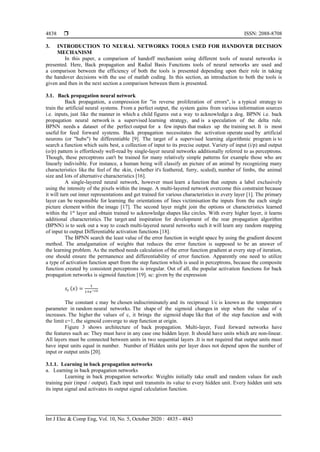  ISSN: 2088-8708
Int J Elec & Comp Eng, Vol. 10, No. 5, October 2020 : 4835 - 4843
4838
3. INTRODUCTION TO NEURAL NETWORKS TOOLS USED FOR HANDOVER DECISION
MECHANISM
In this paper, a comparison of handoff mechanism using different tools of neural networks is
presented. Here, Back propagation and Radial Basis Functions tools of neural networks are used and
a comparison between the efficiency of both the tools is presented depending upon their role in taking
the handover decisions with the use of matlab coding. In this section, an introduction to both the tools is
given and then in the next section a comparison between them is presented.
3.1. Back propagation neural network
Back propagation, a compression for "in reverse proliferation of errors", is a typical strategy to
train the artificial neural systems. From a perfect output, the system gains from various information sources
i.e. inputs, just like the manner in which a child figures out a way to acknowledge a dog. BPNN i.e. back
propagation neural network is a supervised learning strategy, and is a speculation of the delta rule.
BPNN needs a dataset of the perfect output for a few inputs that makes up the training set. It is most
useful for feed forward systems. Back propagation necessitates the activation operate used by artificial
neurons (or "hubs") be differentiable [9]. The target of a supervised learning algorithmic program is to
search a function which suits best, a collection of input to its precise output. Variety of input (i/p) and output
(o/p) pattern is effortlessly well-read by single-layer neural networks additionally referred to as perceptrons.
Though, these perceptrons can't be trained for many relatively simple patterns for example those who are
linearly indivisible. For instance, a human being will classify an picture of an animal by recognizing many
characteristics like the feel of the skin, (whether it's feathered, furry, scaled), number of limbs, the animal
size and lots of alternative characteristics [16].
A single-layered neural network, however must learn a function that outputs a label exclusively
using the intensity of the pixels within the image. A multi-layered network overcome this constraint because
it will turn out inner representations and get trained for various characteristics in every layer [1]. The primary
layer can be responsible for learning the orientations of lines victimisation the inputs from the each single
picture element within the image [17]. The second layer might join the options or characteristics learned
within the 1st
layer and obtain trained to acknowledge shapes like circles. With every higher layer, it learns
additional characteristics. The target and inspiration for development of the rear propagation algorithm
(BPNN) is to seek out a way to coach multi-layered neural networks such it will learn any random mapping
of input to output Differentiable activation functions [18].
The BPNN search the least value of the error function in weight space by using the gradient descent
method. The amalgamation of weights that reduces the error function is supposed to be an answer of
the learning problem. As the method needs calculation of the error function gradient at every step of iteration,
one should ensure the permanence and differentiability of error function. Apparently one need to utilize
a type of activation function apart from the step function which is used in perceptrons, because the composite
function created by consistent perceptrons is irregular. Out of all, the popular activation functions for back
propagation networks is sigmoid function [19]. sc: given by the expression
𝑠𝑐 (𝑥) =
1
1+𝑒−𝑐𝑥
The constant c may be chosen indiscriminately and its reciprocal 1/c is known as the temperature
parameter in random neural networks. The shape of the sigmoid changes in step when the value of c
increases. The higher the values of c, it brings the sigmoid shape like that of the step function and with
the limit c=1, the sigmoid converge to step function at origin.
Figure 3 shows architecture of back propagation. Multi-layer, Feed forward networks have
the features such as: They must have in any case one hidden layer. It should have units which are non-linear.
All layers must be connected between units in two sequential layers .It is not required that output units must
have input units equal in number. Number of Hidden units per layer does not depend upon the number of
input or output units [20].
3.1.1. Learning in back propagation networks
a. Learning in back propagation networks
Learning in back propagation networks: Weights initially take small and random values for each
training pair (input / output). Each input unit transmits its value to every hidden unit. Every hidden unit sets
its input signal and activates its output signal calculation function.
 