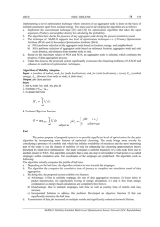 IJECE ISSN: 2088-8708 
MeMLO: Mobility-Enabled Multi-Level Optimization Sensor Network (M.C Rajalakshmi)
379
implementing a novel optimization technique where selection of an aggregator node is done on the basis of
multiple parameters apart from residual energy. The steps used in developing the algorithm are as follows:
a. Implement the conventional technique [21] and [22] for optimization algorithm that takes the input
argument of battery and neighbor density for calculating the probability.
b. The algorithm then checks for presence of any aggregator node during the present simulation round.
c. The technique of MeMLO supports two level of optimization techniques i.e. i) Primary Optimization
Attribute (POA) and ii) Secondary Optimization Attribute (SOA).
a) POA performs selection of the aggregator node based on location, energy, and neighborhood
b) SOA performs selection of aggregator node based on reference location, aggregator node and sink
node distance, and distance from member node to sink.
d. Based on the maximum values of POA and SOA, an aggregator node is selected, which continues the
progress of data aggregation process.
e. Under this process, the proposed system significantly overcomes the clustering problems of LEACH and
enhances to multi-level optimization techniques.
Algorithm of Mobility Adoption
Input: n (number of nodes), node_loc (node localization), sink_loc (sink localization), c (cost), Eres (residual
energy), dn_s (distance from node to sink), ht (halt time)
Output: pkt (data packet)
Start
1. Init n, node_loc, sink_loc, pkt, ht
2. Estimate c=Eres / dn_s.
3. Evaluate halt time
4. Evaluate Objective function
subject to
End
The prime purpose of proposed system is to provide significant level of optimization for the prior
algorithm by incorporating more features of optimized clustering. The study brings more novelty by
considering a presence of a mobile sink which has infinite availability of resources and the most interesting
part of the study is use the feature of mobility of sink for enhancing the clustering approximation theory
presented by multi-level optimization. The study considers a uniform trajectory of a sink node from one to
another cluster in WSN. The algorithm considers that a sink can stop in nH number of halt point or so called
stoppages within simulation area. The coordinates of the stoppages are predefined. The algorithm work as
following:
The algorithm initially computes the profile of halt time.
a. Depending on the halt time, the algorithm initiates its tour towards the stoppages.
b. The algorithm the computes the cumulative time of journey to complete one simulation round of data
aggregation.
c. By doing this, the proposed system exhibits two features:
a) Advantage: i) Due to multiple stoppage, the rate of data aggregation increases, ii) lesser delay in
packet transmission, iii) significantly lowing of energy dissipation, iv) sink is free from energy
computation so energy-based calculations are completely free from it.
b) Disadvantage: Due to multiple stoppages, halt time as well as journey time of mobile sink may
increase.
c) Incorporated Solution to address this problem: Developed an objective function O that can
significantly minimize the halt time
d. Transmission of data pkt increased on multiple rounds and significantly enhanced network lifetime.
 