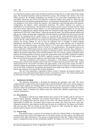  ISSN: 2088-8708
Int J Elec & Comp Eng, Vol. 14, No. 2, April 2024: 1700-1710
1702
was allocated for predictor stations that classified the predictors along with test or target station at the stating
stage. The developed dual-phase model provided better accuracy with minimum error statistics. Due to the
limited resources, the developed methodology was utilized in river areas where meteorological data was
unavailable. Elavarasan and Vincent [24] presented a reinforced random forest model for improving crop
yield prediction by incorporating agrarian parameters. A reinforcement learning (RL) process enclosed in RF
was equipped at every node to decide the measures. This model had a good learning speed with minimum
configurations and offered a better optimization framework. The model’s behavior was sensitive to
modifications in reward functions. The drawback of this method was the excessive baseline function which
was used to achieve tight error bound. Batool et al. [25] implemented a hybrid technique for tea crop yield
prediction by employing the machine learning model and simulation model using the food and agriculture
organization (FAO) of the United Nations’ AquaCrop crop growth model. This hybrid proposed method used
data on soil, weather and agriculture management from the national tea and high-value crop research institute
(NTHRI). By comparing both the model results, it is seen that the ML model performed better than the
simulation models. But this paper did not consider the superlative hybrid among the four machine learning
methods, RF, RL, SVM and DT that were carried out in the performance evaluation metrics. From the overall
analysis, the existing methods are seen to have the limitations such as struggles to handle temporal
dependencies and patterns in time-series data, data overfitting issues, good outcomes only in theoretical
aspects and not in practical aspects, and being utilized in river areas due to limited resources where the
meteorological data was unavailable which is crucial in crop yield prediction. The proposed improved cat
swarm optimization (ICSO) based recurrent neural network (RNN) model overcomes these limitations. It
enhances the outcome and obtains better convergence in minimum iteration. The inertia weight parameter is
added to the position equation that will be selected randomly, and a new velocity equation is produced which
enhances the searching ability in the best cat area. By using inertia weight, the ICSO is deployed to enhance
the performance in feature selection. The RNN is applied to produce a direct graph by using sequence of
data, and it decides the present layer output by involving all other existing calculations.
The major contribution of this research is mentioned as: i) The dataset is collected from Andhra
Pradesh and it consists of the monthly yield of crops from 10 districts from the period of 2011-2021, with an
annual production for 120 records of 8 million nuts approximately. ii) By using inertia weight, the ICSO is
utilized to enhance the performance of feature selection and obtains better convergence in minimum iteration.
And iii) The RNN is utilized for classification that produces direct graph using sequence of data and decides
present layer output by involving all other existing calculations.
The rest of the manuscript is organized as follows: section 2 illustrates the proposed method. The
improved cat swarm optimization-based feature selection is presented in section 3. The results and discussion
are illustrated in section 4. Section 5 describes the conclusion of this paper.
2. PROPOSED METHOD
This proposed methodology is developed for predicting the agriculture crop yield. The inertia
weight parameter is added to the position equation that is selected randomly, while a new velocity equation is
produced which enhances the searching ability in the best cat area. By using inertia weight, the ICSO is
utilized to enhance the performance of feature selection and obtains better convergence in minimum iteration.
In this paper, Figure 1 illustrates four different steps that include data collection, preprocessing, feature
selection, classification.
2.1. Data collection
The dataset is collected from Andhra Pradesh and it consists of the monthly yield of crops from 10
districts namely, Kakinada, Anakapalli, East Godavari, West Godavari, Guntur, Eluru, Prakasam, Tirupati,
Chittoor and Visakhapatnam from the period of 2011-2021 with annual production for 120 records of
approximately 8 million nuts. The features such as region, soil, season, year, tones, crop, acres, water, area,
temperature, production, solar radiation and pH value are taken into consideration. This dataset can be further
split into two parts: 80% for training set and 20% for testing set. After collecting the dataset, data is
preprocessed by using the min-max normalization method.
2.2. Preprocessing
Data preprocessing is a process of converting raw data into a desired format as the dataset from
several resources may consist of incomplete data. So, for further analysis, this data requires to be filtered and
normalized [26]. Data normalization is the process of preprocessing the input data. Andhra Pradesh District
dataset is standardized using min-max normalization method. The highest score of the feature is transformed
 