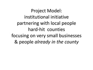 Project Model:institutional initiativepartnering with local peoplehard-hit  countiesfocusing on very small businesses& people already in the county