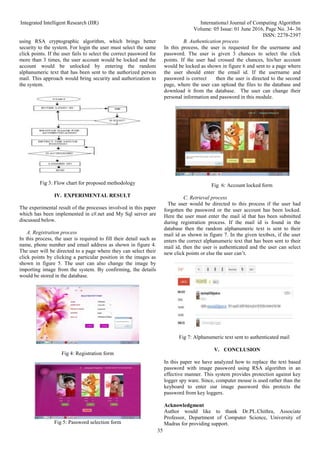 Integrated Intelligent Research (IIR) International Journal of Computing Algorithm
Volume: 05 Issue: 01 June 2016, Page No. 34- 36
ISSN: 2278-2397
35
using RSA cryptographic algorithm, which brings better
security to the system. For login the user must select the same
click points. If the user fails to select the correct password for
more than 3 times, the user account would be locked and the
account would be unlocked by entering the random
alphanumeric text that has been sent to the authorized person
mail. This approach would bring security and authorization to
the system.
Fig 3: Flow chart for proposed methodology
IV. EXPERIMENTAL RESULT
The experimental result of the processes involved in this paper
which has been implemented in c#.net and My Sql server are
discussed below.
A. Registration process
In this process, the user is required to fill their detail such as
name, phone number and email address as shown in figure 4.
The user will be directed to a page where they can select their
click points by clicking a particular position in the images as
shown in figure 5. The user can also change the image by
importing image from the system. By confirming, the details
would be stored in the database.
Fig 4: Registration form
Fig 5: Password selection form
B. Authentication process
In this process, the user is requested for the username and
password. The user is given 3 chances to select the click
points. If the user had crossed the chances, his/her account
would be locked as shown in figure 6 and sent to a page where
the user should enter the email id. If the username and
password is correct then the user is directed to the second
page, where the user can upload the files to the database and
download it from the database. The user can change their
personal information and password in this module.
Fig 6: Account locked form
C. Retrieval process
The user would be directed to this process if the user had
forgotten the password or the user account has been locked.
Here the user must enter the mail id that has been submitted
during registration process. If the mail id is found in the
database then the random alphanumeric text is sent to their
mail id as shown in figure 7. In the given textbox, if the user
enters the correct alphanumeric text that has been sent to their
mail id, then the user is authenticated and the user can select
new click points or else the user can’t.
Fig 7: Alphanumeric text sent to authenticated mail
V. CONCLUSION
In this paper we have analyzed how to replace the text based
password with image password using RSA algorithm in an
effective manner. This system provides protection against key
logger spy ware. Since, computer mouse is used rather than the
keyboard to enter our image password this protects the
password from key loggers.
Acknowledgment
Author would like to thank Dr.PL.Chithra, Associate
Professor, Department of Computer Science, University of
Madras for providing support.
 